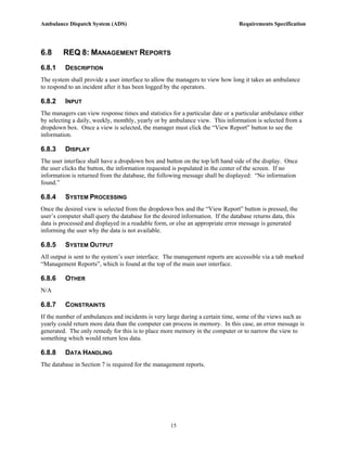 Ambulance Dispatch System (ADS)                                                 Requirements Specification




6.8      REQ 8: MANAGEMENT REPORTS
6.8.1    DESCRIPTION
The system shall provide a user interface to allow the managers to view how long it takes an ambulance
to respond to an incident after it has been logged by the operators.

6.8.2    INPUT
The managers can view response times and statistics for a particular date or a particular ambulance either
by selecting a daily, weekly, monthly, yearly or by ambulance view. This information is selected from a
dropdown box. Once a view is selected, the manager must click the “View Report” button to see the
information.

6.8.3    DISPLAY
The user interface shall have a dropdown box and button on the top left hand side of the display. Once
the user clicks the button, the information requested is populated in the center of the screen. If no
information is returned from the database, the following message shall be displayed: “No information
found.”

6.8.4    SYSTEM PROCESSING
Once the desired view is selected from the dropdown box and the “View Report” button is pressed, the
user’s computer shall query the database for the desired information. If the database returns data, this
data is processed and displayed in a readable form, or else an appropriate error message is generated
informing the user why the data is not available.

6.8.5    SYSTEM OUTPUT
All output is sent to the system’s user interface. The management reports are accessible via a tab marked
“Management Reports”, which is found at the top of the main user interface.

6.8.6    OTHER
N/A

6.8.7    CONSTRAINTS
If the number of ambulances and incidents is very large during a certain time, some of the views such as
yearly could return more data than the computer can process in memory. In this case, an error message is
generated. The only remedy for this is to place more memory in the computer or to narrow the view to
something which would return less data.

6.8.8    DATA HANDLING
The database in Section 7 is required for the management reports.




                                                    15
 