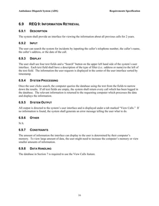 Ambulance Dispatch System (ADS)                                                     Requirements Specification




6.9      REQ 9: INFORMATION RETRIEVAL
6.9.1     DESCRIPTION
The system shall provide an interface for viewing the information about all previous calls for 2 years.

6.9.2     INPUT
The user can search the system for incidents by inputting the caller’s telephone number, the caller’s name,
the caller’s address, or the date of the call.

6.9.3     DISPLAY
The user shall see four text fields and a “Search” button on the upper left hand side of the system’s user
interface. Each text field shall have a description of the type of filter (i.e.: address or name) to the left of
the text field. The information the user requests is displayed in the center of the user interface sorted by
timestamp.

6.9.4     SYSTEM PROCESSING
Once the user clicks search, the computer queries the database using the text from the fields to narrow
down the results. If all text fields are empty, the system shall return every call which has been logged in
the database. The relevant information is returned to the requesting computer which processes the data
and displays the information.

6.9.5     SYSTEM OUTPUT
All output is directed to the system’s user interface and is displayed under a tab marked “View Calls.” If
no information is found, the system shall generate an error message telling the user what to do.

6.9.6     OTHER
N/A

6.9.7     CONSTRAINTS
The amount of information the interface can display to the user is determined by their computer’s
memory. To view large amount of data, the user might need to increase the computer’s memory or view
smaller amounts of information.

6.9.8     DATA HANDLING
The database in Section 7 is required to use the View Calls feature.




                                                       16
 