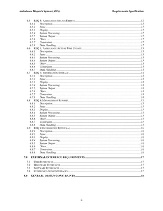 Ambulance Dispatch System (ADS)                                                                                          Requirements Specification


     6.5 REQ 5: AMBULANCE STATUS UPDATE ..................................................................................................12
        6.5.1 Description....................................................................................................................................12
        6.5.2 Input ..............................................................................................................................................12
        6.5.3 Display ..........................................................................................................................................12
        6.5.4 System Processing.........................................................................................................................12
        6.5.5 System Output ...............................................................................................................................12
        6.5.6 Other .............................................................................................................................................12
        6.5.7 Constraints....................................................................................................................................12
        6.5.8 Data Handling ..............................................................................................................................12
     6.6 REQ 6: AMBULANCE ACTUAL TIME UPDATE ........................................................................................13
        6.6.1 Description....................................................................................................................................13
        6.6.2 Input ..............................................................................................................................................13
        6.6.3 System Processing.........................................................................................................................13
        6.6.4 System Output ...............................................................................................................................13
        6.6.5 Other .............................................................................................................................................13
        6.6.6 Constraints....................................................................................................................................13
        6.6.7 Data Handling ..............................................................................................................................13
     6.7 REQ 7: INFORMATION STORAGE ...........................................................................................................14
        6.7.1 Description....................................................................................................................................14
        6.7.2 Input ..............................................................................................................................................14
        6.7.3 Display ..........................................................................................................................................14
        6.7.4 System Processing.........................................................................................................................14
        6.7.5 System Output ...............................................................................................................................14
        6.7.6 Other .............................................................................................................................................14
        6.7.7 Constraints....................................................................................................................................14
        6.7.8 Data Handling ..............................................................................................................................14
     6.8 REQ 8: MANAGEMENT REPORTS............................................................................................................15
        6.8.1 Description....................................................................................................................................15
        6.8.2 Input ..............................................................................................................................................15
        6.8.3 Display ..........................................................................................................................................15
        6.8.4 System Processing.........................................................................................................................15
        6.8.5 System Output ...............................................................................................................................15
        6.8.6 Other .............................................................................................................................................15
        6.8.7 Constraints....................................................................................................................................15
        6.8.8 Data Handling ..............................................................................................................................15
     6.9 REQ 9: INFORMATION RETRIEVAL .........................................................................................................16
        6.9.1 Description....................................................................................................................................16
        6.9.2 Input ..............................................................................................................................................16
        6.9.3 Display ..........................................................................................................................................16
        6.9.4 System Processing.........................................................................................................................16
        6.9.5 System Output ...............................................................................................................................16
        6.9.6 Other .............................................................................................................................................16
        6.9.7 Constraints....................................................................................................................................16
        6.9.8 Data Handling ..............................................................................................................................16
   7.0     EXTERNAL INTERFACE REQUIREMENTS ...................................................................................17
     7.1      USER INTERFACES ..................................................................................................................................17
     7.2      HARDWARE INTERFACES ........................................................................................................................17
     7.3      SOFTWARE INTERFACES .........................................................................................................................17
     7.4      COMMUNICATIONS INTERFACES .............................................................................................................17
   8.0     GENERAL DESIGN CONSTRAINTS ..................................................................................................18




                                                                              ii
 