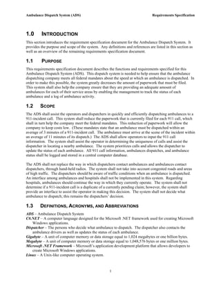 Ambulance Dispatch System (ADS)                                                 Requirements Specification




1.0      INTRODUCTION
This section introduces the requirement specification document for the Ambulance Dispatch System. It
provides the purpose and scope of the system. Any definitions and references are listed in this section as
well as an overview of the remaining requirements specification document.

1.1      PURPOSE
This requirements specification document describes the functions and requirements specified for this
Ambulance Dispatch System (ADS). This dispatch system is needed to help ensure that the ambulance
dispatching company meets all federal mandates about the speed at which an ambulance is dispatched. In
order to make this possible, the system greatly decreases the amount of paperwork that must be filed.
This system shall also help the company ensure that they are providing an adequate amount of
ambulances for each of their service areas by enabling the management to track the status of each
ambulance and a log of ambulance activity.

1.2      SCOPE
The ADS shall assist the operators and dispatchers in quickly and efficiently dispatching ambulances to a
911-incident call. This system shall reduce the paperwork that is currently filed for each 911 call, which
shall in turn help the company meet the federal mandates. This reduction of paperwork will allow the
company to keep costs low. (These mandates state that an ambulance must be dispatched within an
average of 3 minutes of a 911-incident call. The ambulance must arrive at the scene of the incident within
an average of 11 minutes of its dispatch.) The ADS shall allow operators to input the 911 call
information. The system shall assist the operator in determining the uniqueness of calls and assist the
dispatcher in locating a nearby ambulance. The system prioritizes calls and allows the dispatcher to
update the status of each ambulance. All 911 call information, ambulances dispatches, and ambulance
status shall be logged and stored in a central computer database.

The ADS shall not replace the way in which dispatchers contact ambulances and ambulances contact
dispatchers, through hand-held radios. The system shall not take into account congested roads and areas
of high traffic. The dispatchers should be aware of traffic conditions when an ambulance is dispatched.
An interface among ambulances and hospitals shall not be implemented in this system. Regarding
hospitals, ambulances should continue the way in which they currently operate. The system shall not
determine if a 911-incident call is a duplicate of a currently pending claim; however, the system shall
provide an interface to assist the operator in making this decision. The system shall not decide what
ambulance to dispatch; this remains the dispatchers’ decision.

1.3      DEFINITIONS, ACRONYMS, AND ABBREVIATIONS
ADS – Ambulance Dispatch System
C#.NET – A computer language designed for the Microsoft .NET framework used for creating Microsoft
   Windows applications.
Dispatcher – The persons who decide what ambulance to dispatch. The dispatcher also contacts the
   ambulance drivers as well as updates the status of each ambulance.
Gigabyte – A unit of computer memory or data storage equal to 1,024 megabytes or one billion bytes.
Megabyte – A unit of computer memory or data storage equal to 1,048,576 bytes or one million bytes.
Microsoft .NET Framework – Microsoft’s application development platform that allows developers to
   create Microsoft Windows applications.
Linux – A Unix-like computer operating system.



                                                     1
 