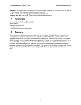 Ambulance Dispatch System (ADS)                                                 Requirements Specification


Operator – The persons who receive the 911-incident calls and input the call information into the system.
   The operator also determines the uniqueness of each call.
UNIX – A multi-user, general purpose computer operating system.
Windows 2000, XP – Microsoft’s proprietary computer operating system.

1.4      REFERENCES
Lawrence Chung “Software Engineering”
Manager Sam
Operator/Dispatcher Sam
Ambulance Sam
Requirements Specification Template

1.5      OVERVIEW
This document provides a high-level description of the Ambulance Dispatch System. It identifies the
involved users and helps to explain their roles. The document then describes general software and
hardware constraints as well as any assumptions and dependencies concerning the system. The majority
of this document focuses on the specific requirements list. A master list of specific requirements is given
first, followed by each requirement explained in detail in the next section. The external interfaces are
addressed in the subsequent section. External interface requirements are requirements involving user
hardware, software, and communications interfaces. This requirements document concludes with general
design constraints specified by the customer along with the business requirements this software must
meet.




                                                     2
 