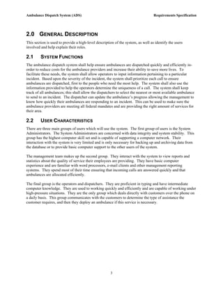 Ambulance Dispatch System (ADS)                                                   Requirements Specification




2.0 GENERAL DESCRIPTION
This section is used to provide a high-level description of the system, as well as identify the users
involved and help explain their roles.

2.1      SYSTEM FUNCTIONS
The ambulance dispatch system shall help ensure ambulances are dispatched quickly and efficiently in-
order to reduce costs for the ambulance providers and increase their ability to save more lives. To
facilitate these needs, the system shall allow operators to input information pertaining to a particular
incident. Based upon the severity of the incident, the system shall prioritize each call to ensure
ambulances are dispatched, first to the people who need the most help. The system shall also use the
information provided to help the operators determine the uniqueness of a call. The system shall keep
track of all ambulances; this shall allow the dispatchers to select the nearest or most available ambulance
to send to an incident. The dispatcher can update the ambulance’s progress allowing the management to
know how quickly their ambulances are responding to an incident. This can be used to make sure the
ambulance providers are meeting all federal mandates and are providing the right amount of services for
their area.

2.2      USER CHARACTERISTICS
There are three main groups of users which will use the system. The first group of users is the System
Administrators. The System Administrators are concerned with data integrity and system stability. This
group has the highest computer skill set and is capable of supporting a computer network. Their
interaction with the system is very limited and is only necessary for backing up and archiving data from
the database or to provide basic computer support to the other users of the system.

The management team makes up the second group. They interact with the system to view reports and
statistics about the quality of service their employees are providing. They have basic computer
experience and are familiar with word processors, e-mail clients and other management reporting
systems. They spend most of their time ensuring that incoming calls are answered quickly and that
ambulances are allocated efficiently.

The final group is the operators and dispatchers. They are proficient in typing and have intermediate
computer knowledge. They are used to working quickly and efficiently and are capable of working under
high-pressure situations. They are the only group which deals directly with customers over the phone on
a daily basis. This group communicates with the customers to determine the type of assistance the
customer requires, and then they deploy an ambulance if this service is necessary.




                                                      3
 