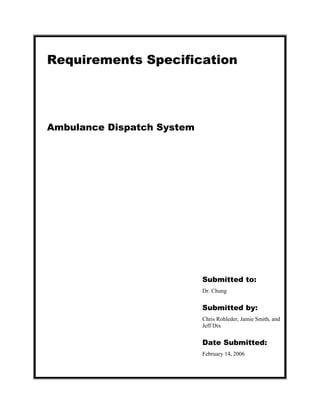 Requirements Specification




Ambulance Dispatch System




                            Submitted to:
                            Dr. Chung


                            Submitted by:
                            Chris Rohleder, Jamie Smith, and
                            Jeff Dix


                            Date Submitted:
                            February 14, 2006
 