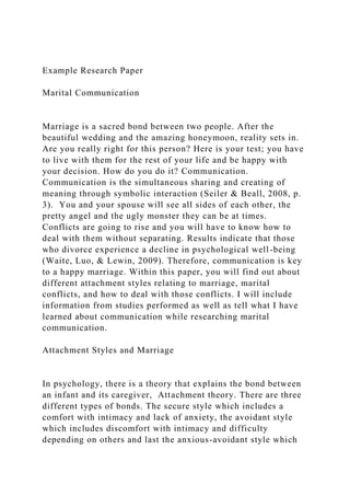 Example Research Paper
Marital Communication
Marriage is a sacred bond between two people. After the
beautiful wedding and the amazing honeymoon, reality sets in.
Are you really right for this person? Here is your test; you have
to live with them for the rest of your life and be happy with
your decision. How do you do it? Communication.
Communication is the simultaneous sharing and creating of
meaning through symbolic interaction (Seiler & Beall, 2008, p.
3). You and your spouse will see all sides of each other, the
pretty angel and the ugly monster they can be at times.
Conflicts are going to rise and you will have to know how to
deal with them without separating. Results indicate that those
who divorce experience a decline in psychological well-being
(Waite, Luo, & Lewin, 2009). Therefore, communication is key
to a happy marriage. Within this paper, you will find out about
different attachment styles relating to marriage, marital
conflicts, and how to deal with those conflicts. I will include
information from studies performed as well as tell what I have
learned about communication while researching marital
communication.
Attachment Styles and Marriage
In psychology, there is a theory that explains the bond between
an infant and its caregiver, Attachment theory. There are three
different types of bonds. The secure style which includes a
comfort with intimacy and lack of anxiety, the avoidant style
which includes discomfort with intimacy and difficulty
depending on others and last the anxious-avoidant style which
 