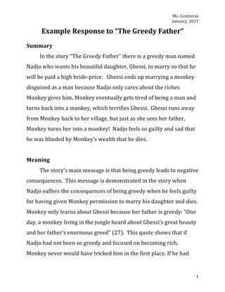 Ms.	Contreras	
January,	2017	
	 1	
Example	Response	to	“The	Greedy	Father”	
	
Summary	
In	the	story	“The	Greedy	Father”	there	is	a	greedy	man	named	
Nadjo	who	wants	his	beautiful	daughter,	Gbessi,	to	marry	so	that	he	
will	be	paid	a	high	bride-price.			Gbessi	ends	up	marrying	a	monkey	
disguised	as	a	man	because	Nadjo	only	cares	about	the	riches	
Monkey	gives	him.	Monkey	eventually	gets	tired	of	being	a	man	and	
turns	back	into	a	monkey,	which	terrifies	Gbessi.		Gbessi	runs	away	
from	Monkey	back	to	her	village,	but	just	as	she	sees	her	father,	
Monkey	turns	her	into	a	monkey!		Nadjo	feels	so	guilty	and	sad	that	
he	was	blinded	by	Monkey’s	wealth	that	he	dies.		
	
Meaning	
	 The	story’s	main	message	is	that	being	greedy	leads	to	negative	
consequences.		This	message	is	demonstrated	in	the	story	when	
Nadjo	suffers	the	consequences	of	being	greedy	when	he	feels	guilty	
for	having	given	Monkey	permission	to	marry	his	daughter	and	dies.		
Monkey	only	learns	about	Gbessi	because	her	father	is	greedy:	“One	
day,	a	monkey	living	in	the	jungle	heard	about	Gbessi’s	great	beauty	
and	her	father’s	enormous	greed”	(27).		This	quote	shows	that	if	
Nadjo	had	not	been	so	greedy	and	focused	on	becoming	rich,	
Monkey	never	would	have	tricked	him	in	the	first	place.	If	he	had	
 