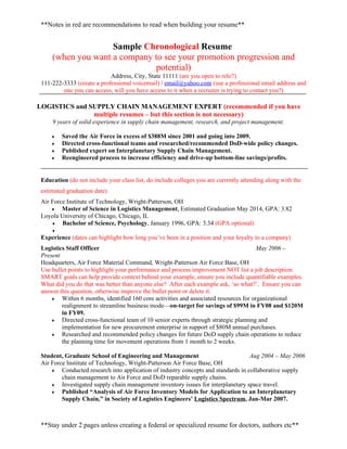 **Notes in red are recommendations to read when building your resume**


                    Sample Chronological Resume
     (when you want a company to see your promotion progression and
                              potential)
                            Address, City, State 11111 (are you open to relo?)
 111-222-3333 (create a professional voicemail) / email@yahoo.com (use a professional email address and
         one you can access, will you have access to it when a recruiter is trying to contact you?)

LOGISTICS and SUPPLY CHAIN MANAGEMENT EXPERT (recommended if you have
               multiple resumes – but this section is not necessary)
     9 years of solid experience in supply chain management, research, and project management.

     ♦   Saved the Air Force in excess of $388M since 2001 and going into 2009.
     ♦   Directed cross-functional teams and researched/recommended DoD-wide policy changes.
     ♦   Published expert on Interplanetary Supply Chain Management.
     ♦   Reengineered process to increase efficiency and drive-up bottom-line savings/profits.


 Education (do not include your class list, do include colleges you are currently attending along with the
 estimated graduation date)
 Air Force Institute of Technology, Wright-Patterson, OH
     ♦   Master of Science in Logistics Management, Estimated Graduation May 2014, GPA: 3.82
 Loyola University of Chicago, Chicago, IL
     ♦   Bachelor of Science, Psychology, January 1996, GPA: 3.34 (GPA optional)
     ♦
 Experience (dates can highlight how long you’ve been in a position and your loyalty to a company)
 Logistics Staff Officer                                                                May 2006 –
 Present
 Headquarters, Air Force Material Command, Wright-Patterson Air Force Base, OH
 Use bullet points to highlight your performance and process improvement NOT list a job description.
 SMART goals can help provide context behind your example, ensure you include quantifiable examples.
 What did you do that was better than anyone else? After each example ask, ‘so what?’. Ensure you can
 answer this question, otherwise improve the bullet point or delete it.
     ♦   Within 6 months, identified 160 core activities and associated resources for organizational
         realignment to streamline business mode—on-target for savings of $99M in FY08 and $120M
         in FY09.
     ♦   Directed cross-functional team of 10 senior experts through strategic planning and
         implementation for new procurement enterprise in support of $80M annual purchases.
     ♦   Researched and recommended policy changes for future DoD supply chain operations to reduce
         the planning time for movement operations from 1 month to 2 weeks.

 Student, Graduate School of Engineering and Management                             Aug 2004 – May 2006
 Air Force Institute of Technology, Wright-Patterson Air Force Base, OH
     ♦   Conducted research into application of industry concepts and standards in collaborative supply
         chain management to Air Force and DoD reparable supply chains.
     ♦   Investigated supply chain management inventory issues for interplanetary space travel.
     ♦   Published “Analysis of Air Force Inventory Models for Application to an Interplanetary
         Supply Chain,” in Society of Logistics Engineers’ Logistics Spectrum, Jan-Mar 2007.



 **Stay under 2 pages unless creating a federal or specialized resume for doctors, authors etc**
 