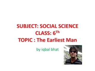SUBJECT: SOCIAL SCIENCE
CLASS: 6Th
TOPIC : The Earliest Man
by iqbal bhat
 