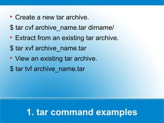 
    Create a new tar archive.
$ tar cvf archive_name.tar dirname/

    Extract from an existing tar archive.
$ tar xvf archive_name.tar

    View an existing tar archive.
$ tar tvf archive_name.tar




       1. tar command examples
 