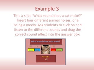 Example 3
Title a slide ‘What sound does a cat make?’
Insert four different animal noises, one
being a meow. Ask students ...