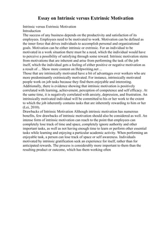 Essay on Intrinsic versus Extrinsic Motivation
Intrinsic versus Extrinsic Motivation
Introduction
The success of any business depends on the productivity and satisfaction of its
employees. Employees need to be motivated to work. Motivation can be defined as
the inner force that drives individuals to accomplish personal and organizational
goals. Motivation can be either intrinsic or extrinsic. For an individual to be
motivated in a work situation there must be a need, which the individual would have
to perceive a possibility of satisfying through some reward. Intrinsic motivation stems
from motivations that are inherent and arise from performing the task of the job
itself, which the individual gets a feeling of either positive or negative motivation as
a result of ... Show more content on Helpwriting.net ...
Those that are intrinsically motivated have a bit of advantages over workers who are
more predominantly extrinsically motivated. For instance, intrinsically motivated
people work on job tasks because they find them enjoyable and interesting.
Additionally, there is evidence showing that intrinsic motivation is positively
correlated with learning, achievement, perception of competence and self efficacy. At
the same time, it is negatively correlated with anxiety, depression, and frustration. An
intrinsically motivated individual will be committed to his or her work to the extent
to which the job inherently contains tasks that are inherently rewarding to him or her
(Lei, 2010).
Drawbacks of Intrinsic Motivation Although intrinsic motivation has numerous
benefits, few drawbacks of intrinsic motivation should also be considered as well. An
intense form of intrinsic motivation can reach to the point that employees can
completely lose track of time and space, completely ignore authority and other
important tasks, as well as not having enough time to learn or perform other essential
tasks while learning and enjoying a particular academic activity. When performing an
enjoyable task, a person can lose track of space or self awareness. Individuals
motivated by intrinsic gratification seek an experience for itself, rather than for
anticipated rewards. The process is considerably more important to them than the
resulting product or outcome, which has them working often
 