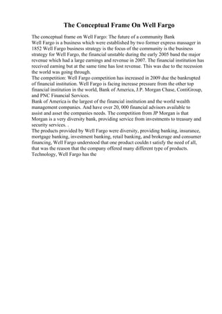 The Conceptual Frame On Well Fargo
The conceptual frame on Well Fargo: The future of a community Bank
Well Fargo is a business which were established by two former express massager in
1852 Well Fargo business strategy is the focus of the community is the business
strategy for Well Fargo, the financial unstable during the early 2005 band the major
revenue which had a large earnings and revenue in 2007. The financial institution has
received earning but at the same time has lost revenue. This was due to the recession
the world was going through.
The competition: Well Fargo competition has increased in 2009 due the bankrupted
of financial institution. Well Fargo is facing increase pressure from the other top
financial institution in the world, Bank of America, J.P. Morgan Chase, ContiGroup,
and PNC Financial Services.
Bank of America is the largest of the financial institution and the world wealth
management companies. And have over 20, 000 financial advisors available to
assist and asset the companies needs. The competition from JP Morgan is that
Morgan is a very diversity bank, providing service from investments to treasury and
security services. .
The products provided by Well Fargo were diversity, providing banking, insurance,
mortgage banking, investment banking, retail banking, and brokerage and consumer
financing, Well Fargo understood that one product couldn t satisfy the need of all,
that was the reason that the company offered many different type of products.
Technology, Well Fargo has the
 