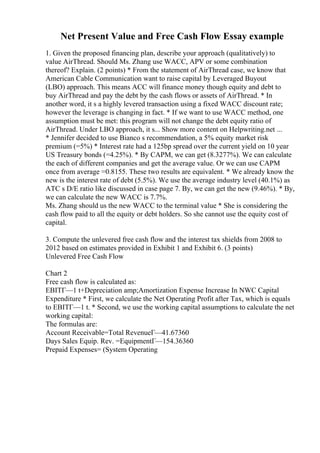 Net Present Value and Free Cash Flow Essay example
1. Given the proposed financing plan, describe your approach (qualitatively) to
value AirThread. Should Ms. Zhang use WACC, APV or some combination
thereof? Explain. (2 points) * From the statement of AirThread case, we know that
American Cable Communication want to raise capital by Leveraged Buyout
(LBO) approach. This means ACC will finance money though equity and debt to
buy AirThread and pay the debt by the cash flows or assets of AirThread. * In
another word, it s a highly levered transaction using a fixed WACC discount rate;
however the leverage is changing in fact. * If we want to use WACC method, one
assumption must be met: this program will not change the debt equity ratio of
AirThread. Under LBO approach, it s... Show more content on Helpwriting.net ...
* Jennifer decided to use Bianco s recommendation, a 5% equity market risk
premium (=5%) * Interest rate had a 125bp spread over the current yield on 10 year
US Treasury bonds (=4.25%). * By CAPM, we can get (8.3277%). We can calculate
the each of different companies and get the average value. Or we can use CAPM
once from average =0.8155. These two results are equivalent. * We already know the
new is the interest rate of debt (5.5%). We use the average industry level (40.1%) as
ATC s D/E ratio like discussed in case page 7. By, we can get the new (9.46%). * By,
we can calculate the new WACC is 7.7%.
Ms. Zhang should us the new WACC to the terminal value * She is considering the
cash flow paid to all the equity or debt holders. So she cannot use the equity cost of
capital.
3. Compute the unlevered free cash flow and the interest tax shields from 2008 to
2012 based on estimates provided in Exhibit 1 and Exhibit 6. (3 points)
Unlevered Free Cash Flow
Chart 2
Free cash flow is calculated as:
EBITГ—1 t+Depreciation amp;Amortization Expense Increase In NWC Capital
Expenditure * First, we calculate the Net Operating Profit after Tax, which is equals
to EBITГ—1 t. * Second, we use the working capital assumptions to calculate the net
working capital:
The formulas are:
Account Receivable=Total RevenueГ—41.67360
Days Sales Equip. Rev. =EquipmentГ—154.36360
Prepaid Expenses= (System Operating
 