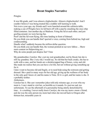 Brent Staples Narrative
Pringles
It was 8th grade, and I was almost a highschooler. Almost a highschooler! And I
couldn t believe I was being treated like a toddler still learning to walk.
Not even a year ago, my friends and I were bunched around the cafeteria table,
making a can of Pringles have its lid burst off with a pop by smashing the once chip
filled container. Just another day at Madison. Firing the lid at each other, and just
goofing around, we were having fun.
Poof! and the lid went flying, this time landing in front of Ishmael.
Do you think you can handle that? queried a voice, coming from behind me, high and
condescending.
Handle what? suddenly became the million dollar question.
Do you think you can handle that, the woman pointed at our now lidless ... Show
more content on Helpwriting.net ...
Why do some people just despise fun? Time
My grandmother, Carolyn. She s not my real grandmother, not by blood, but she is
still my grandma. She s very old, I would say. So old that her back creaks, she has to
walk with a cane, and her hands are a shrinkwrapped bag of bones, veiny and old.
She made me realize that you can have a lot life, but not without giving something up
for it.
I don t want to become old and fragile, or to need help using the restroom and getting
dressed. She s paid in many ways for her old age, giving up the wellness of her body
to the only god I know of, and his name is Time. Or it s a girl, and her name is she. It
s probably neither.
Alzheimers.
Carolyn has it. She can t remember jokes told only minutes ago, or even who my
mom is. I can t stand to visit her, as horrible as it sounds. It s just too sad, too
unfortunate. To see the aftermath of a personality being utterly demolished by
time... it s crushing. I never really knew Carolyn, she was my mom s mom s friend,
and she was the only person my mom had when she moved back to Oregon after
thirteen hot, miserable years in
 