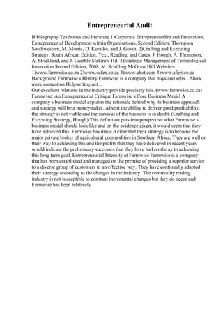Entrepreneurial Audit
Bibliography Textbooks and literature 1)Corporate Entrepreneurship and Innovation,
Entrepreneurial Development within Organisations, Second Edition, Thompson
Southwestern, M. Morris, D. Kuratko, and J. Govin. 2)Crafting and Executing
Strategy, South African Edition. Text, Reading, and Cases. J. Hough, A. Thompson,
A. Strickland, and J. Gamble McGraw Hill 3)Strategic Management of Technological
Innovation Second Edition, 2008. M. Schilling McGraw Hill Websites
1)www.farmwise.co.za 2)www.safex.co.za 3)www.cbot.com 4)www.afgri.co.za
Background Farmwise s History Farmwise is a company that buys and sells... Show
more content on Helpwriting.net ...
Our excellent relations in the industry provide precisely this. (www.farmwise.co.za)
Farmwise: An Entrepreneurial Critique Farmwise s Core Business Model A
company s business model explains the rationale behind why its business approach
and strategy will be a moneymaker. Absent the ability to deliver good profitability,
the strategy is not viable and the survival of the business is in doubt. (Crafting and
Executing Strategy, Hough) This definition puts into perspective what Farmwise s
business model should look like and on the evidence given, it would seem that they
have achieved this. Farmwise has made it clear that their strategy is to become the
major private broker of agricultural commodities in Southern Africa. They are well on
their way to achieving this and the profits that they have delivered in recent years
would indicate the preliminary successes that they have had on the ay to achieving
this long term goal. Entrepreneurial Intensity at Farmwise Farmwise is a company
that has been established and managed on the premise of providing a superior service
to a diverse group of customers in an effective way. They have continually adapted
their strategy according to the changes in the industry. The commodity trading
industry is not susceptible to constant incremental changes but they do occur and
Farmwise has been relatively
 