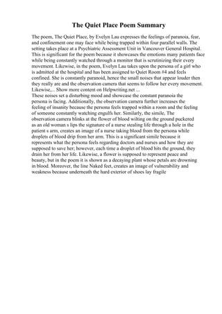 The Quiet Place Poem Summary
The poem, The Quiet Place, by Evelyn Lau expresses the feelings of paranoia, fear,
and confinement one may face while being trapped within four parallel walls. The
setting takes place at a Psychiatric Assessment Unit in Vancouver General Hospital.
This is significant for the poem because it showcases the emotions many patients face
while being constantly watched through a monitor that is scrutinizing their every
movement. Likewise, in the poem, Evelyn Lau takes upon the persona of a girl who
is admitted at the hospital and has been assigned to Quiet Room #4 and feels
confined. She is constantly paranoid, hence the small noises that appear louder then
they really are and the observation camera that seems to follow her every movement.
Likewise,... Show more content on Helpwriting.net ...
These noises set a disturbing mood and showcase the constant paranoia the
persona is facing. Additionally, the observation camera further increases the
feeling of insanity because the persona feels trapped within a room and the feeling
of someone constantly watching engulfs her. Similarly, the simile, The
observation camera blinks at the flower of blood wilting on the ground puckered
as an old woman s lips the signature of a nurse stealing life through a hole in the
patient s arm, creates an image of a nurse taking blood from the persona while
droplets of blood drip from her arm. This is a significant simile because it
represents what the persona feels regarding doctors and nurses and how they are
supposed to save her; however, each time a droplet of blood hits the ground, they
drain her from her life. Likewise, a flower is supposed to represent peace and
beauty, but in the poem it is shown as a decaying plant whose petals are drowning
in blood. Moreover, the line Naked feet, creates an image of vulnerability and
weakness because underneath the hard exterior of shoes lay fragile
 