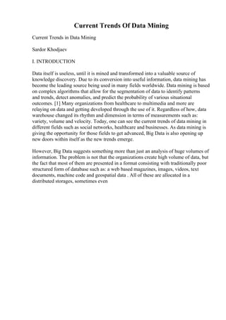 Current Trends Of Data Mining
Current Trends in Data Mining
Sardor Khodjaev
I. INTRODUCTION
Data itself is useless, until it is mined and transformed into a valuable source of
knowledge discovery. Due to its conversion into useful information, data mining has
become the leading source being used in many fields worldwide. Data mining is based
on complex algorithms that allow for the segmentation of data to identify patterns
and trends, detect anomalies, and predict the probability of various situational
outcomes. [1] Many organizations from healthcare to multimedia and more are
relaying on data and getting developed through the use of it. Regardless of how, data
warehouse changed its rhythm and dimension in terms of measurements such as:
variety, volume and velocity. Today, one can see the current trends of data mining in
different fields such as social networks, healthcare and businesses. As data mining is
giving the opportunity for those fields to get advanced, Big Data is also opening up
new doors within itself as the new trends emerge.
However, Big Data suggests something more than just an analysis of huge volumes of
information. The problem is not that the organizations create high volume of data, but
the fact that most of them are presented in a format consisting with traditionally poor
structured form of database such as: a web based magazines, images, videos, text
documents, machine code and geospatial data . All of these are allocated in a
distributed storages, sometimes even
 