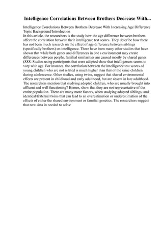 Intelligence Correlations Between Brothers Decrease With...
Intelligence Correlations Between Brothers Decrease With Increasing Age Difference
Topic Background/Introduction
In this article, the researchers is the study how the age difference between brothers
affect the correlation between their intelligence test scores. They describe how there
has not been much research on the effect of age difference between siblings
(specifically brothers) on intelligence. There have been many other studies that have
shown that while both genes and differences in one s environment may create
differences between people, familial similarities are caused mostly by shared genes
(SSS. Studies using participants that were adopted show that intelligences seems to
vary with age. For instance, the correlation between the intelligence test scores of
young children who are not related is much higher than that of the same children
during adolescence. Other studies, using twins, suggest that shared environmental
effects are present in childhood and early adulthood, but are absent in late adulthood.
The researchers mention that studying adopted children, who are usually brought into
affluent and well functioning? Homes, show that they are not representative of the
entire population. There are many more factors, when studying adopted siblings, and
identical/fraternal twins that can lead to an overestimation or underestimation of the
effects of either the shared environment or familial genetics. The researchers suggest
that new data in needed to solve
 