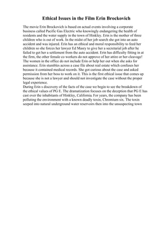 Ethical Issues in the Film Erin Brockovich
The movie Erin Brockovich is based on actual events involving a corporate
business called Pacific Gas Electric who knowingly endangering the health of
residents and the water supply in the town of Hinkley. Erin is the mother of three
children who is out of work. In the midst of her job search she got into an auto
accident and was injured. Erin has an ethical and moral responsibility to feed her
children so she forces her lawyer Ed Masry to give her a secretarial job after he
failed to get her a settlement from the auto accident. Erin has difficulty fitting in at
the firm, the other female co workers do not approve of her attire or her cleavage!
The women in the office do not include Erin or help her out when she asks for
assistance. Erin stumbles across a case file about real estate which confuses her
because it contained medical records. She got curious about the case and asked
permission from her boss to work on it. This is the first ethical issue that comes up
because she is not a lawyer and should not investigate the case without the proper
legal experience.
During Erin s discovery of the facts of the case we begin to see the breakdown of
the ethical values of PG E. The dramatization focuses on the deception that PG E has
cast over the inhabitants of Hinkley, California. For years, the company has been
polluting the environment with a known deadly toxin, Chromium six. The toxin
seeped into natural underground water reservoirs then into the unsuspecting town
 