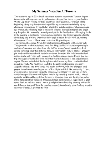 My Summer Vacation At Toronto
Two summers ago in 2014 I took my annual summer vacation to Toronto. I spent
two months with my aunt, uncle, and cousins. Around that time everyone had the
World Cup fever, rooting for their country or other countries. For much of the
beginning of my stay I sequestered myself in my room surrounded only by my
electronic companions. By mid July I adapted to a daily routine of afternoon wake
up, brunch, and returning back to my room to scroll through Instagram and check
my Snapchat. Occasionally I would participate in the family ritual of lounging lazily
in the evening in the family room watching the latest Big Brother episode after the
adults long day of work. On one of those days in about the last week of June my
older cousin, Feben,... Show more content on Helpwriting.net ...
That morning I assumed Nylah felt troublesome and Navaeha felt bored as well.
They plotted a wicked scheme to have fun. They decided to take turns popping in
and out of my room and robbed me of a half an hour of sweet sweet sleep. I, of
course stayed up later than I should have, so they weren t fully to blame. I groggily
got ready and lumbered with my suitcase down the steps. The little ones finished
getting ready and Feben and I managed to find the missing items. I knew that this
trip to Niagara would differ from my other two trips because it had a spontaneous
aspect. The sun shined timidly through the windows as my little cousins finished
up getting ready. We finally got loaded in the car by mid morning on a early
August Saturday. The drive lasted two hours. However, with two energetic little
people in addition to traveling on an endless highway it felt like an eternity. I can t
even remember how many times the phrases Are we there yet? and Can we have
candy? escaped Navaeha and Nylah s mouth. By the thirty minute mark, I looked
up to the welkin and begged God for mercy. About an hour into the trip, we pulled
into a parking lot for bathroom breaks and snack distributions. I stepped out to grab
some fresh air and next to me I saw a grand peach tree hovering over my side of the
car. I thought to myself how the peaches probably tasted really good And my appetite
suddenly whetted. I grabbed the fruit
 