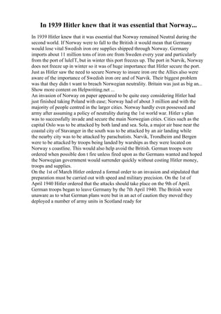 In 1939 Hitler knew that it was essential that Norway...
In 1939 Hitler knew that it was essential that Norway remained Neutral during the
second world. If Norway were to fall to the British it would mean that Germany
would lose vital Swedish iron ore supplies shipped through Norway. Germany
imports about 11 million tons of iron ore from Sweden every year and particularly
from the port of luleГҐ, but in winter this port freezes up. The port in Narvik, Norway
does not freeze up in winter so it was of huge importance that Hitler secure the port.
Just as Hitler saw the need to secure Norway to insure iron ore the Allies also were
aware of the importance of Swedish iron ore and of Narvik. Their biggest problem
was that they didn t want to breach Norwegian neutrality. Britain was just as big an...
Show more content on Helpwriting.net ...
An invasion of Norway on paper appeared to be quite easy considering Hitler had
just finished taking Poland with ease; Norway had of about 3 million and with the
majority of people centred in the larger cities. Norway hardly even possessed and
army after assuming a policy of neutrality during the 1st world war. Hitler s plan
was to successfully invade and secure the main Norwegian cities. Cities such as the
capital Oslo was to be attacked by both land and sea. Sola, a major air base near the
coastal city of Stavanger in the south was to be attacked by an air landing while
the nearby city was to be attacked by parachutists. Narvik, Trondheim and Bergen
were to be attacked by troops being landed by warships as they were located on
Norway s coastline. This would also help avoid the British. German troops were
ordered when possible don t fire unless fired upon as the Germans wanted and hoped
the Norwegian government would surrender quickly without costing Hitler money,
troops and supplies.
On the 1st of March Hitler ordered a formal order to an invasion and stipulated that
preparation must be carried out with speed and military precision. On the 1st of
April 1940 Hitler ordered that the attacks should take place on the 9th of April.
German troops began to leave Germany by the 7th April 1940. The British were
unaware as to what German plans were but in an act of caution they moved they
deployed a number of army units in Scotland ready for
 