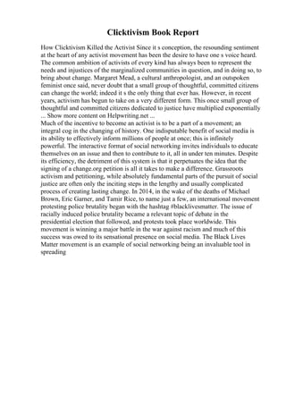 Clicktivism Book Report
How Clicktivism Killed the Activist Since it s conception, the resounding sentiment
at the heart of any activist movement has been the desire to have one s voice heard.
The common ambition of activists of every kind has always been to represent the
needs and injustices of the marginalized communities in question, and in doing so, to
bring about change. Margaret Mead, a cultural anthropologist, and an outspoken
feminist once said, never doubt that a small group of thoughtful, committed citizens
can change the world; indeed it s the only thing that ever has. However, in recent
years, activism has begun to take on a very different form. This once small group of
thoughtful and committed citizens dedicated to justice have multiplied exponentially
... Show more content on Helpwriting.net ...
Much of the incentive to become an activist is to be a part of a movement; an
integral cog in the changing of history. One indisputable benefit of social media is
its ability to effectively inform millions of people at once; this is infinitely
powerful. The interactive format of social networking invites individuals to educate
themselves on an issue and then to contribute to it, all in under ten minutes. Despite
its efficiency, the detriment of this system is that it perpetuates the idea that the
signing of a change.org petition is all it takes to make a difference. Grassroots
activism and petitioning, while absolutely fundamental parts of the pursuit of social
justice are often only the inciting steps in the lengthy and usually complicated
process of creating lasting change. In 2014, in the wake of the deaths of Michael
Brown, Eric Garner, and Tamir Rice, to name just a few, an international movement
protesting police brutality began with the hashtag #blacklivesmatter. The issue of
racially induced police brutality became a relevant topic of debate in the
presidential election that followed, and protests took place worldwide. This
movement is winning a major battle in the war against racism and much of this
success was owed to its sensational presence on social media. The Black Lives
Matter movement is an example of social networking being an invaluable tool in
spreading
 