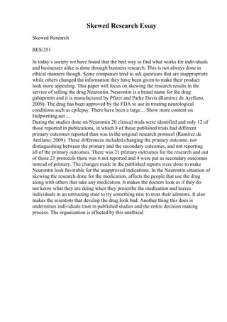 Skewed Research Essay
Skewed Research
RES/351
In today s society we have found that the best way to find what works for individuals
and businesses alike is done through business research. This is not always done in
ethical manners though. Some companies tend to ask questions that are inappropriate
while others changed the information they have been given to make their product
look more appealing. This paper will focus on skewing the research results in the
service of selling the drug Neurontin. Neurontin is a brand name for the drug
gabapentin and it is manufactured by Pfizer and Parke Davis (Ramirez de Arellano,
2009). The drug has been approved by the FDA to use in treating neurological
conditions such as epilepsy. There have been a large ... Show more content on
Helpwriting.net ...
During the studies done on Neurontin 20 clinical trials were identified and only 12 of
those reported in publications, in which 8 of those published trials had different
primary outcomes reported than was in the original research protocol (Ramirez de
Arellano, 2009). These differences included changing the primary outcome, not
distinguishing between the primary and the secondary outcomes, and not reporting
all of the primary outcomes. There was 21 primary outcomes for the research and out
of those 21 protocols there was 6 not reported and 4 were put as secondary outcomes
instead of primary. The changes made in the published reports were done to make
Neurontin look favorable for the unapproved indications. In the Neurontin situation of
skewing the research done for the medication, affects the people that use the drug
along with others that take any medication. It makes the doctors look as if they do
not know what they are doing when they prescribe the medication and leaves
individuals in an untrusting state to try something new to treat their ailments. It also
makes the scientists that develop the drug look bad. Another thing this does is
undermines individuals trust in published studies and the entire decision making
process. The organization is affected by this unethical
 