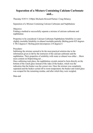 Separation of a Mixture Containing Calcium Carbonate
and...
Thursday 9/29/11 3:00pm Michaela Howard Partner: Craig Delancy
Separation of a Mixture Containing Calcium Carbonate and Naphthalene
Objective:
Finding a method to successfully separate a mixture of calcium carbonate and
naphthalene.
Properties to be considered: Calcium Carbonate Naphthalene Solubility in water
slightly insoluble Solubility in ethanol insoluble partially Melting point 825 degrees
C 80.2 degrees C Boiling point decomposes 218 degrees C
Procedure:
Subliming the mixture seemed to be the most practical solution due to the
information given in lab by the instructor of the calcium carbonate and the
naphthalene. Their properties of solubility with water or ethanol was either ... Show
more content on Helpwriting.net ...
Once subliming took place, the naphthalene crystals started to form directly on the
bottom of the watch glass instead of the sides of the beaker, which was the
indication that the beaker was the correct size. Once the mixture was completely
separated and the beaker cooled off to room temperature; the beaker and watch glass
was scraped for the remaining residue, and after which they were weighed.
Data and
 