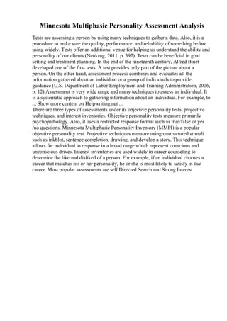 Minnesota Multiphasic Personality Assessment Analysis
Tests are assessing a person by using many techniques to gather a data. Also, it is a
procedure to make sure the quality, performance, and reliability of something before
using widely. Tests offer an additional venue for helping us understand the ability and
personality of our clients (Neukrug, 2011, p. 397). Tests can be beneficial in goal
setting and treatment planning. In the end of the nineteenth century, Alfred Binet
developed one of the first tests. A test provides only part of the picture about a
person. On the other hand, assessment process combines and evaluates all the
information gathered about an individual or a group of individuals to provide
guidance (U.S. Department of Labor Employment and Training Administration, 2006,
p. 12) Assessment is very wide range and many techniques to assess an individual. It
is a systematic approach to gathering information about an individual. For example, to
... Show more content on Helpwriting.net ...
There are three types of assessments under its objective personality tests, projective
techniques, and interest inventories. Objective personality tests measure primarily
psychopathology. Also, it uses a restricted response format such as true/false or yes
/no questions. Minnesota Multiphasic Personality Inventory (MMPI) is a popular
objective personality test. Projective techniques measure using unstructured stimuli
such as inkblot, sentence completion, drawing, and develop a story. This technique
allows for individual to response in a broad range which represent conscious and
unconscious drives. Interest inventories are used widely in career counseling to
determine the like and disliked of a person. For example, if an individual chooses a
career that matches his or her personality, he or she is most likely to satisfy in that
career. Most popular assessments are self Directed Search and Strong Interest
 