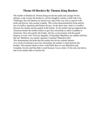 Theme Of Borders By Thomas King Borders
The mother in Borders by Thomas King reveals her pride and courage for her
identity as she crosses the border to visit her daughter Laetitia in Salt Lake City.
Challenges like self identity are faced every step of the way, but it a person with
pride and bravery who accepts it gladly. This is best demonstrated by King and his
use of conflict, repetition and literary devices. In the short story, there is a conflict
between the mother and the guards at the border. As the mother and son approach the
American border the mother refuses to give her citizenship as either Canadian or
American. Once she reaches the border, she has a conversation with the guard:
Purpose of your visit? Visit my daughter. Citizenship? Blackfoot, my mother told him.
Ma am? Blackfoot, my mother repeated. Canadian? Blackfoot (82).
This demonstrates the pride that the mother has for her cultural identity.
As a result of refusing to give her citizenship, the mother is stuck between the
borders. The narrator observes how I told Stella that we were Blackfoot and
Canadian, but she said that didn t count because I was a minor. In the end, she told us
that if my mother didn t;t declare her
 