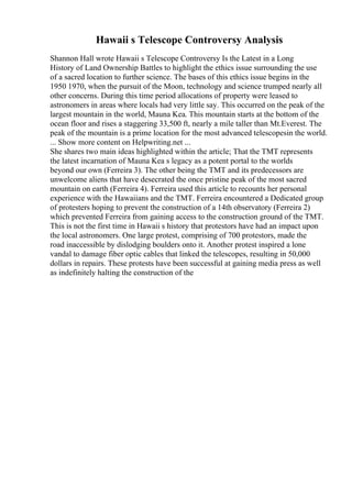 Hawaii s Telescope Controversy Analysis
Shannon Hall wrote Hawaii s Telescope Controversy Is the Latest in a Long
History of Land Ownership Battles to highlight the ethics issue surrounding the use
of a sacred location to further science. The bases of this ethics issue begins in the
1950 1970, when the pursuit of the Moon, technology and science trumped nearly all
other concerns. During this time period allocations of property were leased to
astronomers in areas where locals had very little say. This occurred on the peak of the
largest mountain in the world, Mauna Kea. This mountain starts at the bottom of the
ocean floor and rises a staggering 33,500 ft, nearly a mile taller than Mt.Everest. The
peak of the mountain is a prime location for the most advanced telescopesin the world.
... Show more content on Helpwriting.net ...
She shares two main ideas highlighted within the article; That the TMT represents
the latest incarnation of Mauna Kea s legacy as a potent portal to the worlds
beyond our own (Ferreira 3). The other being the TMT and its predecessors are
unwelcome aliens that have desecrated the once pristine peak of the most sacred
mountain on earth (Ferreira 4). Ferreira used this article to recounts her personal
experience with the Hawaiians and the TMT. Ferreira encountered a Dedicated group
of protesters hoping to prevent the construction of a 14th observatory (Ferreira 2)
which prevented Ferreira from gaining access to the construction ground of the TMT.
This is not the first time in Hawaii s history that protestors have had an impact upon
the local astronomers. One large protest, comprising of 700 protestors, made the
road inaccessible by dislodging boulders onto it. Another protest inspired a lone
vandal to damage fiber optic cables that linked the telescopes, resulting in 50,000
dollars in repairs. These protests have been successful at gaining media press as well
as indefinitely halting the construction of the
 