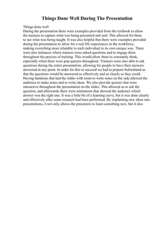Things Done Well During The Presentation
Things done well
During the presentation there were examples provided from the textbook to allow
the trainees to capture what was being presented and said. This allowed for them
to see what was being taught. It was also helpful that there were examples provided
during the presentation to allow for a real life experiences in the workforce,
making everything more relatable to each individual in its own unique way. There
were also instances where trainees were asked questions and to engage them
throughout the process of training. This would allow them to constantly think,
especially when there were pop quizzes throughout. Trainees were also able to ask
questions during the entire presentation, allowing for people to have their answers
answered at any point. In order for this to succeed we had to prepare beforehand so
that the questions would be answered as effectively and as clearly as they could.
Having handouts that had the slides with room to write notes on the side allowed the
audience to make notes and to write ideas. We also provide quizzes that were
interactive throughout the presentation on the slides. This allowed us to ask the
question, and afterwards there were animations that showed the audience which
answer was the right one. It was a little bit of a learning curve, but it was done clearly
and effectively after some research had been performed. By implanting new ideas into
presentations, it not only allows the presenters to learn something new, but it also
 