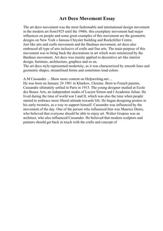 Art Deco Movement Essay
The art deco movement was the most fashionable and international design movement
in the modern art from1925 until the 1940s. this exemplary movement had major
influences on people and some great examples of this movement are the geometric
designs on New York s famous Chrysler building and Rockefeller Centre.
Just like arts and crafts movement and the Bauhaus movement, art deco also
embraced all type of arts inclusive of crafts and fine arts. The main purpose of this
movement was to bring back the decorations in art which were minimized by the
Bauhaus movement. Art deco was mainly applied to decorative art like interior
design, furniture, architecture, graphics and so on.
The art deco style represented modernity, as it was characterized by smooth lines and
geometric shapes, streamlined forms and sometimes loud colors.
A.M Cassandre ... Show more content on Helpwriting.net ...
He was born on January 24 1901 in Kharkov, Ukraine. Born to French parents,
Cassandre ultimately settled in Paris in 1915. The young designer studied at Ecole
des Beaux Arts, an independent studio of Lucien Simon and l Academie Julian. He
lived during the time of world war I and II, which was also the time when people
started to embrace more liberal attitude towards life. He began designing posters in
his early twenties, as a way to support himself. Cassandre was influenced by the
movement of the day. One of the person who influenced him was Maurice Denis,
who believed that everyone should be able to enjoy art. Walter Gropius was an
architect, who also influenced Cassandre. He believed that modern sculptors and
painters should get back in touch with the crafts and concept of
 