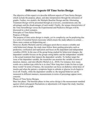 Different Aspects Of Time Series Design
The objective of this report is to describe different aspects of Time Series Designs
which include the purpose, phase, and data interpretation through the utilization of
graphs. Further, two models, the Multiple Baseline Design and the Alternating
Treatment Design will be presented through an overview, considerations and, the
advantages and the disadvantages of each model. Finally, the unique characteristics of
the Time SeriesDesign versus the Experimental and Predictive Designs will be
discussed in a short synopsis.
Principles of Time Series Designs
Purpose of Design
The purpose of time series design is simple, yet its complexity can be perplexing due
to a series of essential factors necessary which ensure the study adheres to certain ...
Show more content on Helpwriting.net ...
However, Renfro Michelin and his colleagues posit that to ensure a reliable and
valid behavioral change, the study must follow three guiding principles such as
prediction, verification and replication and focus on the dependent and independent
variables (2010). In the case of the group being studied for behavioral changes, the
dependent variable focuses on the groups eating habits and the independent variable
is the actual treatment that impacts the dependent variable. To further target the
issue of the dependent variable, the researcher can monitor the variable in terms of
duration, latency, and ratio (Renfro Michel et al., 2010). For instance, how many
words can a student type while he is in class? How long does it take for him to type
those words? In terms of latency, the researcher can focus on diabetics initial dose of
insulin and when the patient s symptoms begin to subside or glucose levels begin to
level off. Finally, while the dependent variable or, the targeted behavior can be
measured in different manners, measurements in terms of percentage appear more
concrete.
Phases of Time Series Designs
Base line phase. The baseline phase in time series design is the measurement standard
against which subsequent fluctuations or adjustments will impact the study; baseline
can be shown in a graph
 