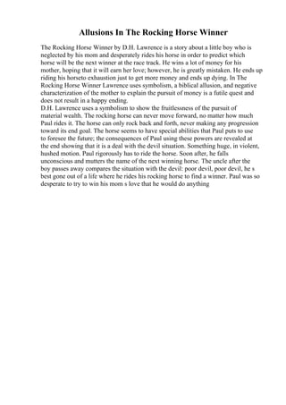 Allusions In The Rocking Horse Winner
The Rocking Horse Winner by D.H. Lawrence is a story about a little boy who is
neglected by his mom and desperately rides his horse in order to predict which
horse will be the next winner at the race track. He wins a lot of money for his
mother, hoping that it will earn her love; however, he is greatly mistaken. He ends up
riding his horseto exhaustion just to get more money and ends up dying. In The
Rocking Horse Winner Lawrence uses symbolism, a biblical allusion, and negative
characterization of the mother to explain the pursuit of money is a futile quest and
does not result in a happy ending.
D.H. Lawrence uses a symbolism to show the fruitlessness of the pursuit of
material wealth. The rocking horse can never move forward, no matter how much
Paul rides it. The horse can only rock back and forth, never making any progression
toward its end goal. The horse seems to have special abilities that Paul puts to use
to foresee the future; the consequences of Paul using these powers are revealed at
the end showing that it is a deal with the devil situation. Something huge, in violent,
hushed motion. Paul rigorously has to ride the horse. Soon after, he falls
unconscious and mutters the name of the next winning horse. The uncle after the
boy passes away compares the situation with the devil: poor devil, poor devil, he s
best gone out of a life where he rides his rocking horse to find a winner. Paul was so
desperate to try to win his mom s love that he would do anything
 