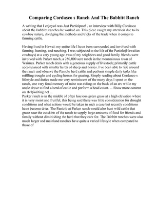 Comparing Cordasco s Ranch And The Babbitt Ranch
A writing that I enjoyed was Just Participate! , an interview with Billy Cordasco
about the Babbitt Ranches he worked on. This piece caught my attention due to its
cowboy nature, divulging the methods and tricks of the trade when it comes to
farming cattle.
Having lived in Hawaii my entire life I have been surrounded and involved with
farming, hunting, and ranching. I was subjected to the life of the Paniolo(Hawaiian
cowboys) at a very young age, two of my neighbors and good family friends were
involved with Parker ranch, a 250,000 acre ranch in the mountainous town of
Waimea. Parker ranch deals with a generous supply of livestock; primarily cattle
accompanied with smaller herds of sheep and horses. I ve been able to ride around
the ranch and observe the Paniolo herd cattle and perform simple daily tasks like
refilling troughs and cycling horses for grazing. Simply reading about Cordasco s
lifestyle and duties made me very reminiscent of the many days I spent on the
ranch, one very fond memory of mine was riding on the back of an atv while my
uncle drove to find a herd of cattle and perform a head count. ... Show more content
on Helpwriting.net ...
Parker ranch is in the middle of often luscious green grass at a high elevation where
it is very moist and fruitful, this being said there was little consideration for drought
conditions and what actions would be taken in such a case but recently conditions
have become drier. The Paniolo at Parker ranch would also hunt wild cattle that
graze near the outskirts of the ranch to supply large amounts of food for friends and
family without diminishing the herd that they care for. The Babbitt ranches were also
much larger and mainland ranches have quite a varied lifestyle when compared to
those of
 