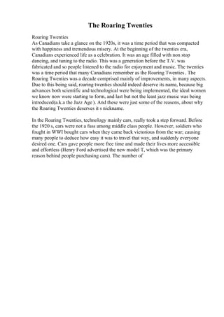 The Roaring Twenties
Roaring Twenties
As Canadians take a glance on the 1920s, it was a time period that was compacted
with happiness and tremendous misery. At the beginning of the twenties era,
Canadians experienced life as a celebration. It was an age filled with non stop
dancing, and tuning to the radio. This was a generation before the T.V. was
fabricated and so people listened to the radio for enjoyment and music. The twenties
was a time period that many Canadians remember as the Roaring Twenties . The
Roaring Twenties was a decade comprised mainly of improvements, in many aspects.
Due to this being said, roaring twenties should indeed deserve its name, because big
advances both scientific and technological were being implemented, the ideal women
we know now were starting to form, and last but not the least jazz music was being
introduced(a.k.a the Jazz Age ). And these were just some of the reasons, about why
the Roaring Twenties deserves it s nickname.
In the Roaring Twenties, technology mainly cars, really took a step forward. Before
the 1920 s, cars were not a fuss among middle class people. However, soldiers who
fought in WWI bought cars when they came back victorious from the war; causing
many people to deduce how easy it was to travel that way, and suddenly everyone
desired one. Cars gave people more free time and made their lives more accessible
and effortless (Henry Ford advertised the new model T, which was the primary
reason behind people purchasing cars). The number of
 
