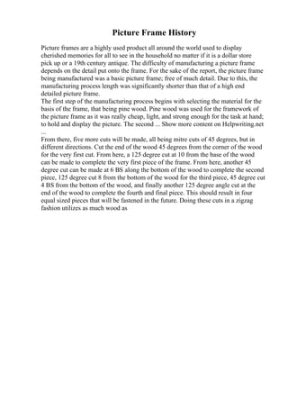 Picture Frame History
Picture frames are a highly used product all around the world used to display
cherished memories for all to see in the household no matter if it is a dollar store
pick up or a 19th century antique. The difficulty of manufacturing a picture frame
depends on the detail put onto the frame. For the sake of the report, the picture frame
being manufactured was a basic picture frame; free of much detail. Due to this, the
manufacturing process length was significantly shorter than that of a high end
detailed picture frame.
The first step of the manufacturing process begins with selecting the material for the
basis of the frame, that being pine wood. Pine wood was used for the framework of
the picture frame as it was really cheap, light, and strong enough for the task at hand;
to hold and display the picture. The second ... Show more content on Helpwriting.net
...
From there, five more cuts will be made, all being mitre cuts of 45 degrees, but in
different directions. Cut the end of the wood 45 degrees from the corner of the wood
for the very first cut. From here, a 125 degree cut at 10 from the base of the wood
can be made to complete the very first piece of the frame. From here, another 45
degree cut can be made at 6 ВЅ along the bottom of the wood to complete the second
piece, 125 degree cut 8 from the bottom of the wood for the third piece, 45 degree cut
4 ВЅ from the bottom of the wood, and finally another 125 degree angle cut at the
end of the wood to complete the fourth and final piece. This should result in four
equal sized pieces that will be fastened in the future. Doing these cuts in a zigzag
fashion utilizes as much wood as
 