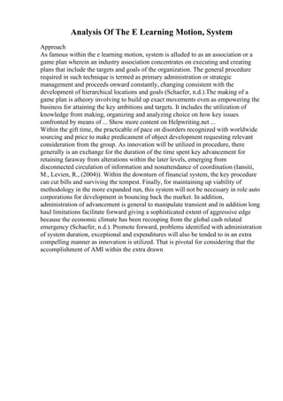 Analysis Of The E Learning Motion, System
Approach
As famous within the e learning motion, system is alluded to as an association or a
game plan wherein an industry association concentrates on executing and creating
plans that include the targets and goals of the organization. The general procedure
required in such technique is termed as primary administration or strategic
management and proceeds onward constantly, changing consistent with the
development of hierarchical locations and goals (Schaefer, n.d.).The making of a
game plan is atheory involving to build up exact movements even as empowering the
business for attaining the key ambitions and targets. It includes the utilization of
knowledge from making, organizing and analyzing choice on how key issues
confronted by means of ... Show more content on Helpwriting.net ...
Within the gift time, the practicable of pace on disorders recognized with worldwide
sourcing and price to make predicament of object development requesting relevant
consideration from the group. As innovation will be utilized in procedure, there
generally is an exchange for the duration of the time spent key advancement for
retaining faraway from alterations within the later levels, emerging from
disconnected circulation of information and nonattendance of coordination (Iansiti,
M., Levien, R., (2004)). Within the downturn of financial system, the key procedure
can cut bills and surviving the tempest. Finally, for maintaining up viability of
methodology in the more expanded run, this system will not be necessary in role auto
corporations for development in bouncing back the market. In addition,
administration of advancement is general to manipulate transient and in addition long
haul limitations facilitate forward giving a sophisticated extent of aggressive edge
because the economic climate has been recouping from the global cash related
emergency (Schaefer, n.d.). Promote forward, problems identified with administration
of system duration, exceptional and expenditures will also be tended to in an extra
compelling manner as innovation is utilized. That is pivotal for considering that the
accomplishment of AMI within the extra drawn
 