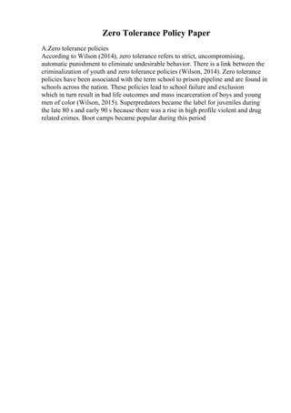 Zero Tolerance Policy Paper
A.Zero tolerance policies
According to Wilson (2014), zero tolerance refers to strict, uncompromising,
automatic punishment to eliminate undesirable behavior. There is a link between the
criminalization of youth and zero tolerance policies (Wilson, 2014). Zero tolerance
policies have been associated with the term school to prison pipeline and are found in
schools across the nation. These policies lead to school failure and exclusion
which in turn result in bad life outcomes and mass incarceration of boys and young
men of color (Wilson, 2015). Superpredators became the label for juveniles during
the late 80 s and early 90 s because there was a rise in high profile violent and drug
related crimes. Boot camps became popular during this period
 