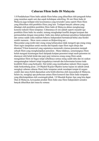 Cabaran Filem Indie Di Malaysia
1.0 Pendahuluan Filem Indie adalah filem bebas yang dihasilkan oleh pengarah bebas
yang menekan aspek seni dan aspek kehidupan sekeliling. Di sini filem Indie di
Malaysia juga terdapat nilai keseniannya yang tersendiri sama seperti filem filem
yang dihasilkan oleh pembikin filem yang lain. Terdapat banyak cabaran yang
dihadapi oleh pembikin pembikin filem Indie di Malaysia dalam mengharungi
kemelut industri filem tempatan. Cabarannya di sini adalah seperti masalah ego
pembikin filem Indie itu sendiri, tentang menghadapi konflik dengan kerajaan dan
permasalahan dengan masyarakat. Indie atau dalam perkataan penuhnya Independent
dan semua sudah sedia maklum bahawa Independent bermaksud bebas atau berdiri
sendiri menurut... Show more content on Helpwriting.net ...
Masyarakat yang terdiri dari orang orang kebanyakan tidak mengerti apa orang orang
filem ingin sampaikan untuk mereka dan kepada siapa filem ingin dituju dan
ditonton? Filem komersial yang sepatutnya memenuhi citarasa penonton menjadi
sebuah filem yang menghampakan penonton . Mana tidaknya, sememangnya filem
boleh mengaut keuntungan hasil daripada kutipan penonton tetapi nasib penonton ini
dianiayai oleh helah helah dan janji janji istimewa orang orang filem untuk
mengatakan filem ini bagus tetapi sebaliknya semua orang sudah tahu dan ini seakan
menguntungkan industri tetapi tergadainya maruah dan kehormatan kerana tiada
kredibilti filem yang berkualiti. Hal inilah yang membuatkan industri filem negara
tidak berkembang pesat. 2.0 Objektif Kajian Objektis kertas kajian ini adalah untuk
mengkaji cabaran cabaran filem Indie tempatan untuk mendapat tempat di negara
sendiri dan ianya boleh dipasarkan serta boleh diterima oleh masyarakat di Malaysia.
Selain itu, mengkaji apa perbezaan antara filem komersil dan filem Indie tempatan
yang dikelompokkan oleh sesetengah pihak. 3.0 Masalah Kajian Apa yang kita dapat
lihat di Malaysia, kewujudan produk filem Indie atau filem Independent semakin
banyak dihasilkan dari masa ke semasa
 