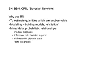 BN, BBN, CPN, ‘Bayesian Networks’

Why use BN
• To estimate quantities which are unobservable
              q
• Modelling – building models, ‘elicitation’
• Mixed data, probabilistic relationships
  –   medical diagnosis
  –   inference, risk, decision support
  –   estimation of physical state
                     p y
  –   ‘data integration’
 