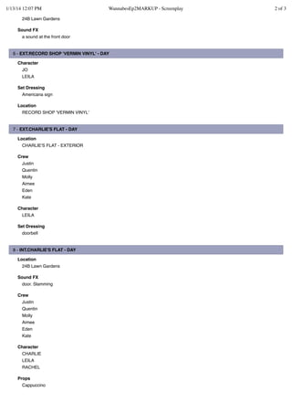 1/13/14 12:07 PM

WannabesEp2MARKUP - Screenplay

24B Lawn Gardens
Sound FX
a sound at the front door

6 - EXT.RECORD SHOP 'VERMIN VINYL' - DAY
Character
JO
LEILA
Set Dressing
Americana sign
Location
RECORD SHOP 'VERMIN VINYL'

7 - EXT.CHARLIE'S FLAT - DAY
Location
CHARLIE'S FLAT - EXTERIOR
Crew
Justin
Quentin
Molly
Aimee
Eden
Kate
Character
LEILA
Set Dressing
doorbell

8 - INT.CHARLIE'S FLAT - DAY
Location
24B Lawn Gardens
Sound FX
door. Slamming
Crew
Justin
Quentin
Molly
Aimee
Eden
Kate
Character
CHARLIE
LEILA
RACHEL
Props
Cappuccino

2 of 3

 