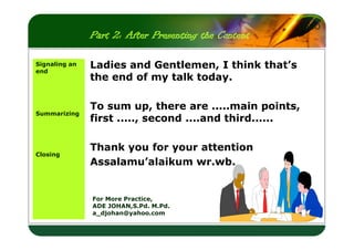 Part 2: After Presenting the Content
Signaling an
end

LOGO

Ladies and Gentlemen, I think that’s
the end of my talk today.

Summarizing

To sum up, there are .....main points,
first ....., second ....and third......

Closing

Thank you for your attention
Assalamu’alaikum wr.wb.

For More Practice,
ADE JOHAN,S.Pd. M.Pd.
a_djohan@yahoo.com

 