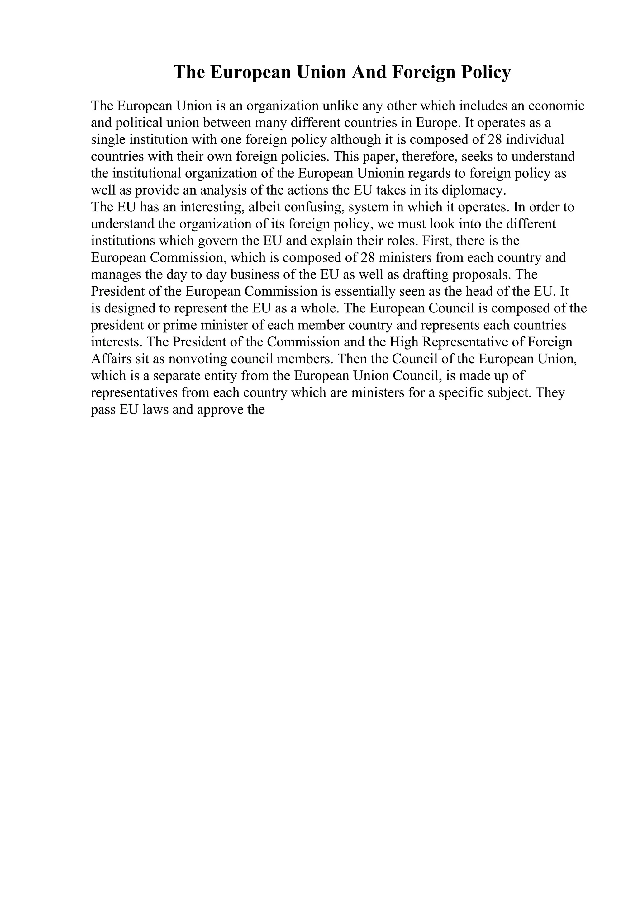 The European Union And Foreign Policy
The European Union is an organization unlike any other which includes an economic
and political union between many different countries in Europe. It operates as a
single institution with one foreign policy although it is composed of 28 individual
countries with their own foreign policies. This paper, therefore, seeks to understand
the institutional organization of the European Unionin regards to foreign policy as
well as provide an analysis of the actions the EU takes in its diplomacy.
The EU has an interesting, albeit confusing, system in which it operates. In order to
understand the organization of its foreign policy, we must look into the different
institutions which govern the EU and explain their roles. First, there is the
European Commission, which is composed of 28 ministers from each country and
manages the day to day business of the EU as well as drafting proposals. The
President of the European Commission is essentially seen as the head of the EU. It
is designed to represent the EU as a whole. The European Council is composed of the
president or prime minister of each member country and represents each countries
interests. The President of the Commission and the High Representative of Foreign
Affairs sit as nonvoting council members. Then the Council of the European Union,
which is a separate entity from the European Union Council, is made up of
representatives from each country which are ministers for a specific subject. They
pass EU laws and approve the
 