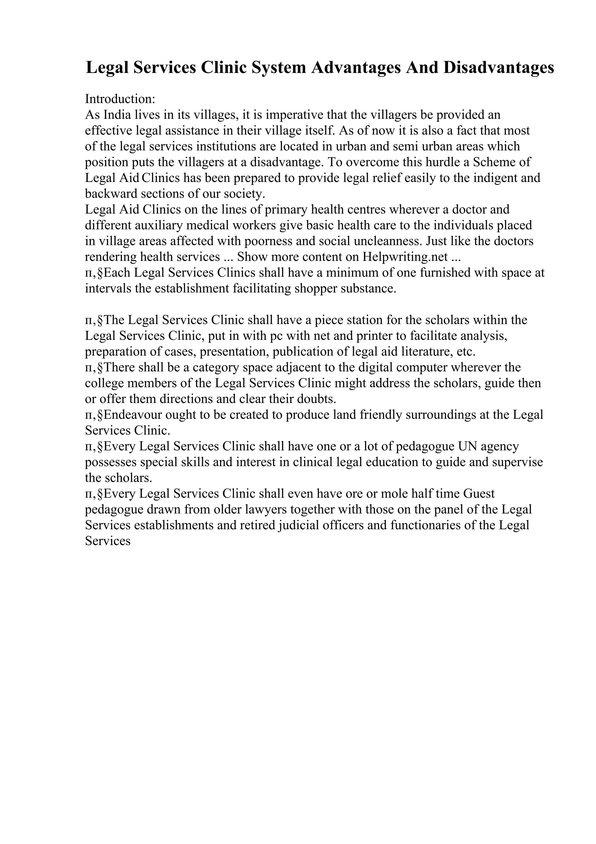 Legal Services Clinic System Advantages And Disadvantages
Introduction:
As India lives in its villages, it is imperative that the villagers be provided an
effective legal assistance in their village itself. As of now it is also a fact that most
of the legal services institutions are located in urban and semi urban areas which
position puts the villagers at a disadvantage. To overcome this hurdle a Scheme of
Legal Aid Clinics has been prepared to provide legal relief easily to the indigent and
backward sections of our society.
Legal Aid Clinics on the lines of primary health centres wherever a doctor and
different auxiliary medical workers give basic health care to the individuals placed
in village areas affected with poorness and social uncleanness. Just like the doctors
rendering health services ... Show more content on Helpwriting.net ...
п‚§Each Legal Services Clinics shall have a minimum of one furnished with space at
intervals the establishment facilitating shopper substance.
п‚§The Legal Services Clinic shall have a piece station for the scholars within the
Legal Services Clinic, put in with pc with net and printer to facilitate analysis,
preparation of cases, presentation, publication of legal aid literature, etc.
п‚§There shall be a category space adjacent to the digital computer wherever the
college members of the Legal Services Clinic might address the scholars, guide then
or offer them directions and clear their doubts.
п‚§Endeavour ought to be created to produce land friendly surroundings at the Legal
Services Clinic.
п‚§Every Legal Services Clinic shall have one or a lot of pedagogue UN agency
possesses special skills and interest in clinical legal education to guide and supervise
the scholars.
п‚§Every Legal Services Clinic shall even have ore or mole half time Guest
pedagogue drawn from older lawyers together with those on the panel of the Legal
Services establishments and retired judicial officers and functionaries of the Legal
Services
 