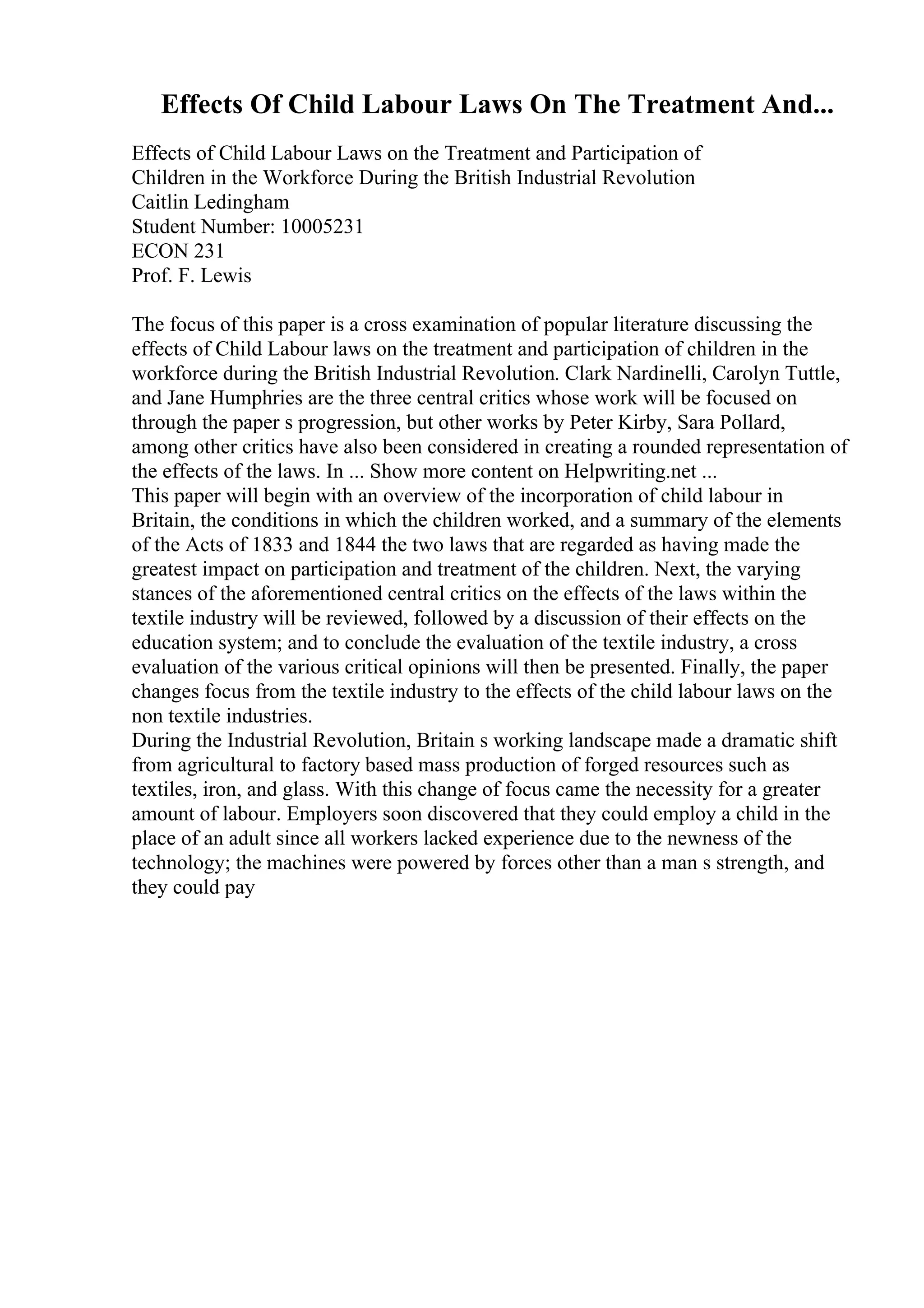Effects Of Child Labour Laws On The Treatment And...
Effects of Child Labour Laws on the Treatment and Participation of
Children in the Workforce During the British Industrial Revolution
Caitlin Ledingham
Student Number: 10005231
ECON 231
Prof. F. Lewis
The focus of this paper is a cross examination of popular literature discussing the
effects of Child Labour laws on the treatment and participation of children in the
workforce during the British Industrial Revolution. Clark Nardinelli, Carolyn Tuttle,
and Jane Humphries are the three central critics whose work will be focused on
through the paper s progression, but other works by Peter Kirby, Sara Pollard,
among other critics have also been considered in creating a rounded representation of
the effects of the laws. In ... Show more content on Helpwriting.net ...
This paper will begin with an overview of the incorporation of child labour in
Britain, the conditions in which the children worked, and a summary of the elements
of the Acts of 1833 and 1844 the two laws that are regarded as having made the
greatest impact on participation and treatment of the children. Next, the varying
stances of the aforementioned central critics on the effects of the laws within the
textile industry will be reviewed, followed by a discussion of their effects on the
education system; and to conclude the evaluation of the textile industry, a cross
evaluation of the various critical opinions will then be presented. Finally, the paper
changes focus from the textile industry to the effects of the child labour laws on the
non textile industries.
During the Industrial Revolution, Britain s working landscape made a dramatic shift
from agricultural to factory based mass production of forged resources such as
textiles, iron, and glass. With this change of focus came the necessity for a greater
amount of labour. Employers soon discovered that they could employ a child in the
place of an adult since all workers lacked experience due to the newness of the
technology; the machines were powered by forces other than a man s strength, and
they could pay
 