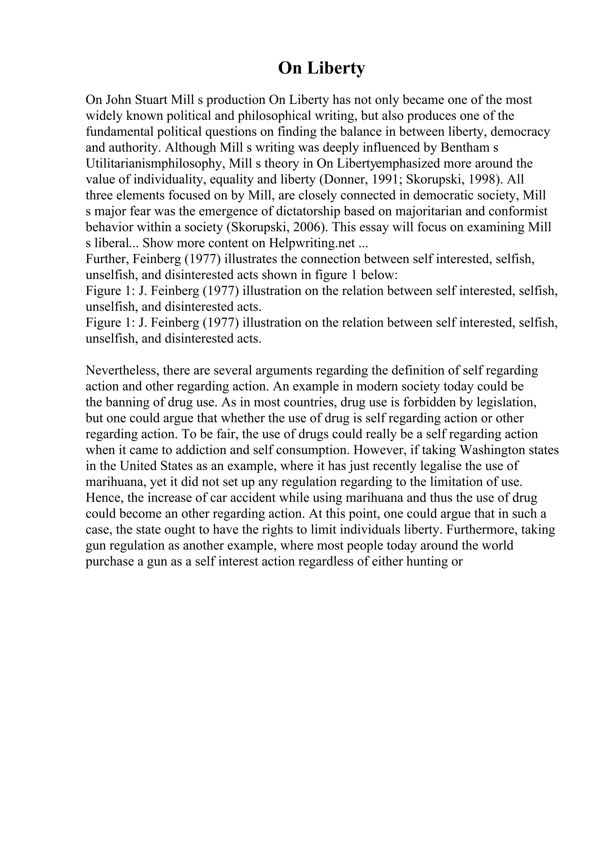 On Liberty
On John Stuart Mill s production On Liberty has not only became one of the most
widely known political and philosophical writing, but also produces one of the
fundamental political questions on finding the balance in between liberty, democracy
and authority. Although Mill s writing was deeply influenced by Bentham s
Utilitarianismphilosophy, Mill s theory in On Libertyemphasized more around the
value of individuality, equality and liberty (Donner, 1991; Skorupski, 1998). All
three elements focused on by Mill, are closely connected in democratic society, Mill
s major fear was the emergence of dictatorship based on majoritarian and conformist
behavior within a society (Skorupski, 2006). This essay will focus on examining Mill
s liberal... Show more content on Helpwriting.net ...
Further, Feinberg (1977) illustrates the connection between self interested, selfish,
unselfish, and disinterested acts shown in figure 1 below:
Figure 1: J. Feinberg (1977) illustration on the relation between self interested, selfish,
unselfish, and disinterested acts.
Figure 1: J. Feinberg (1977) illustration on the relation between self interested, selfish,
unselfish, and disinterested acts.
Nevertheless, there are several arguments regarding the definition of self regarding
action and other regarding action. An example in modern society today could be
the banning of drug use. As in most countries, drug use is forbidden by legislation,
but one could argue that whether the use of drug is self regarding action or other
regarding action. To be fair, the use of drugs could really be a self regarding action
when it came to addiction and self consumption. However, if taking Washington states
in the United States as an example, where it has just recently legalise the use of
marihuana, yet it did not set up any regulation regarding to the limitation of use.
Hence, the increase of car accident while using marihuana and thus the use of drug
could become an other regarding action. At this point, one could argue that in such a
case, the state ought to have the rights to limit individuals liberty. Furthermore, taking
gun regulation as another example, where most people today around the world
purchase a gun as a self interest action regardless of either hunting or
 