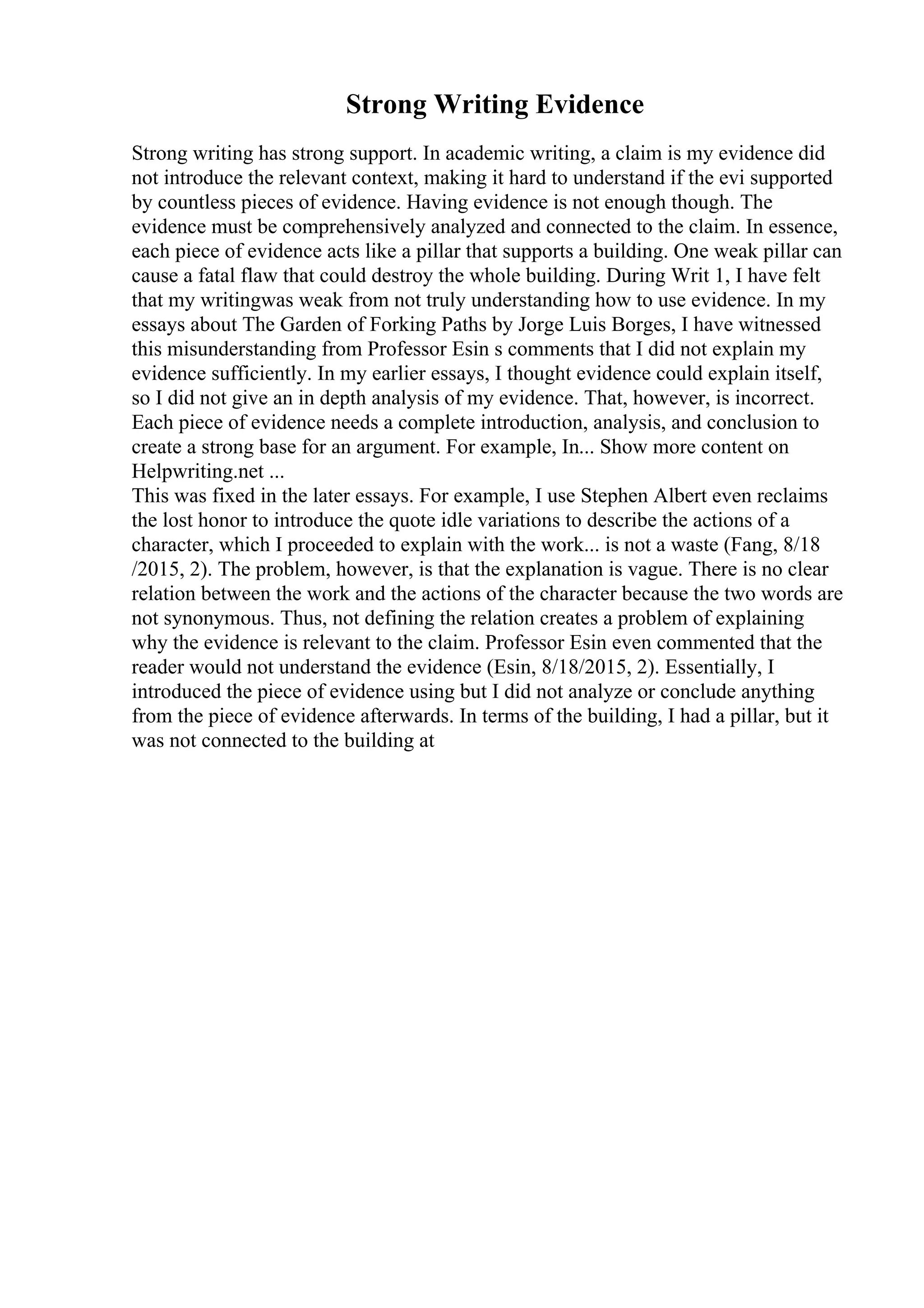Strong Writing Evidence
Strong writing has strong support. In academic writing, a claim is my evidence did
not introduce the relevant context, making it hard to understand if the evi supported
by countless pieces of evidence. Having evidence is not enough though. The
evidence must be comprehensively analyzed and connected to the claim. In essence,
each piece of evidence acts like a pillar that supports a building. One weak pillar can
cause a fatal flaw that could destroy the whole building. During Writ 1, I have felt
that my writingwas weak from not truly understanding how to use evidence. In my
essays about The Garden of Forking Paths by Jorge Luis Borges, I have witnessed
this misunderstanding from Professor Esin s comments that I did not explain my
evidence sufficiently. In my earlier essays, I thought evidence could explain itself,
so I did not give an in depth analysis of my evidence. That, however, is incorrect.
Each piece of evidence needs a complete introduction, analysis, and conclusion to
create a strong base for an argument. For example, In... Show more content on
Helpwriting.net ...
This was fixed in the later essays. For example, I use Stephen Albert even reclaims
the lost honor to introduce the quote idle variations to describe the actions of a
character, which I proceeded to explain with the work... is not a waste (Fang, 8/18
/2015, 2). The problem, however, is that the explanation is vague. There is no clear
relation between the work and the actions of the character because the two words are
not synonymous. Thus, not defining the relation creates a problem of explaining
why the evidence is relevant to the claim. Professor Esin even commented that the
reader would not understand the evidence (Esin, 8/18/2015, 2). Essentially, I
introduced the piece of evidence using but I did not analyze or conclude anything
from the piece of evidence afterwards. In terms of the building, I had a pillar, but it
was not connected to the building at
 