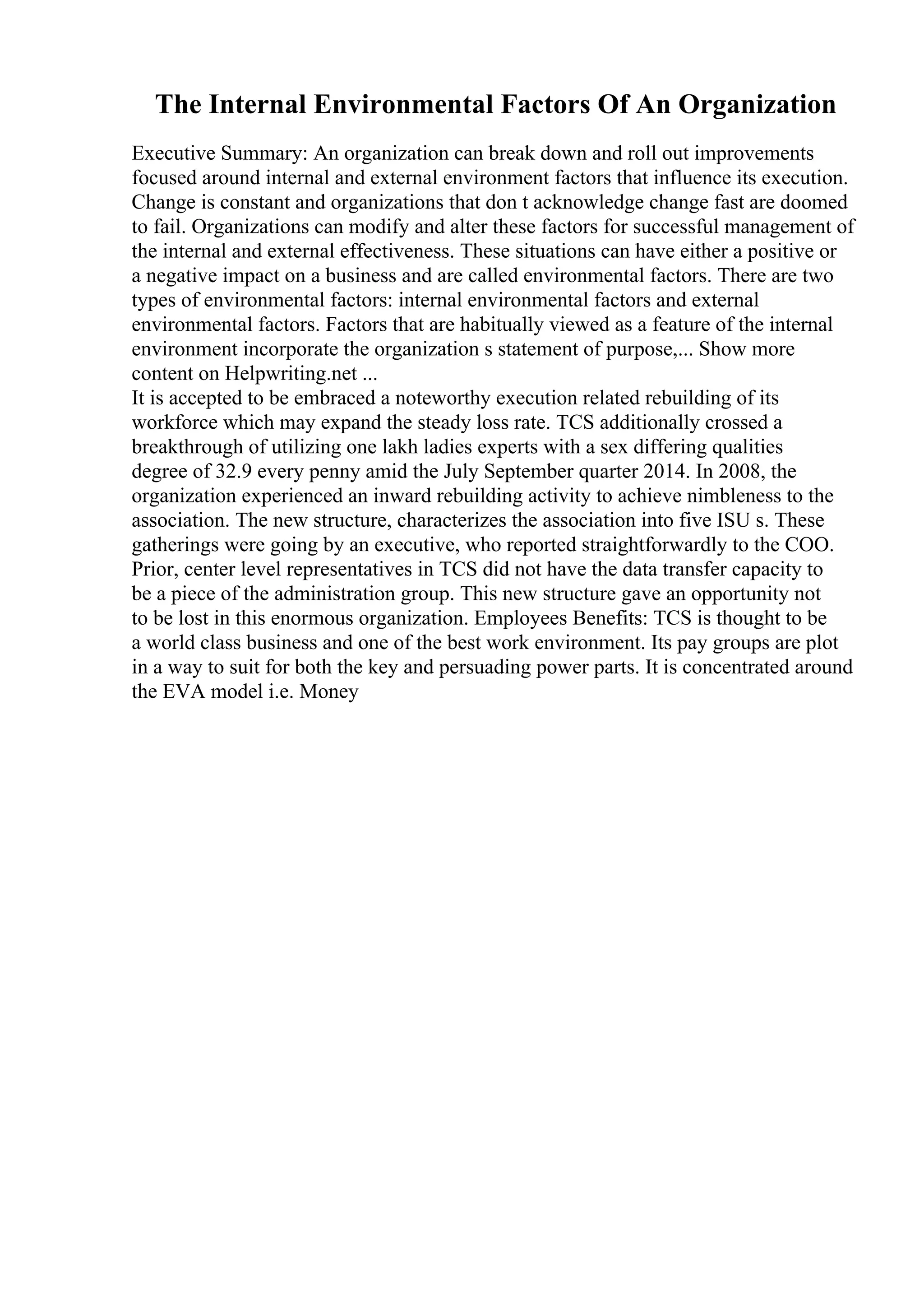 The Internal Environmental Factors Of An Organization
Executive Summary: An organization can break down and roll out improvements
focused around internal and external environment factors that influence its execution.
Change is constant and organizations that don t acknowledge change fast are doomed
to fail. Organizations can modify and alter these factors for successful management of
the internal and external effectiveness. These situations can have either a positive or
a negative impact on a business and are called environmental factors. There are two
types of environmental factors: internal environmental factors and external
environmental factors. Factors that are habitually viewed as a feature of the internal
environment incorporate the organization s statement of purpose,... Show more
content on Helpwriting.net ...
It is accepted to be embraced a noteworthy execution related rebuilding of its
workforce which may expand the steady loss rate. TCS additionally crossed a
breakthrough of utilizing one lakh ladies experts with a sex differing qualities
degree of 32.9 every penny amid the July September quarter 2014. In 2008, the
organization experienced an inward rebuilding activity to achieve nimbleness to the
association. The new structure, characterizes the association into five ISU s. These
gatherings were going by an executive, who reported straightforwardly to the COO.
Prior, center level representatives in TCS did not have the data transfer capacity to
be a piece of the administration group. This new structure gave an opportunity not
to be lost in this enormous organization. Employees Benefits: TCS is thought to be
a world class business and one of the best work environment. Its pay groups are plot
in a way to suit for both the key and persuading power parts. It is concentrated around
the EVA model i.e. Money
 