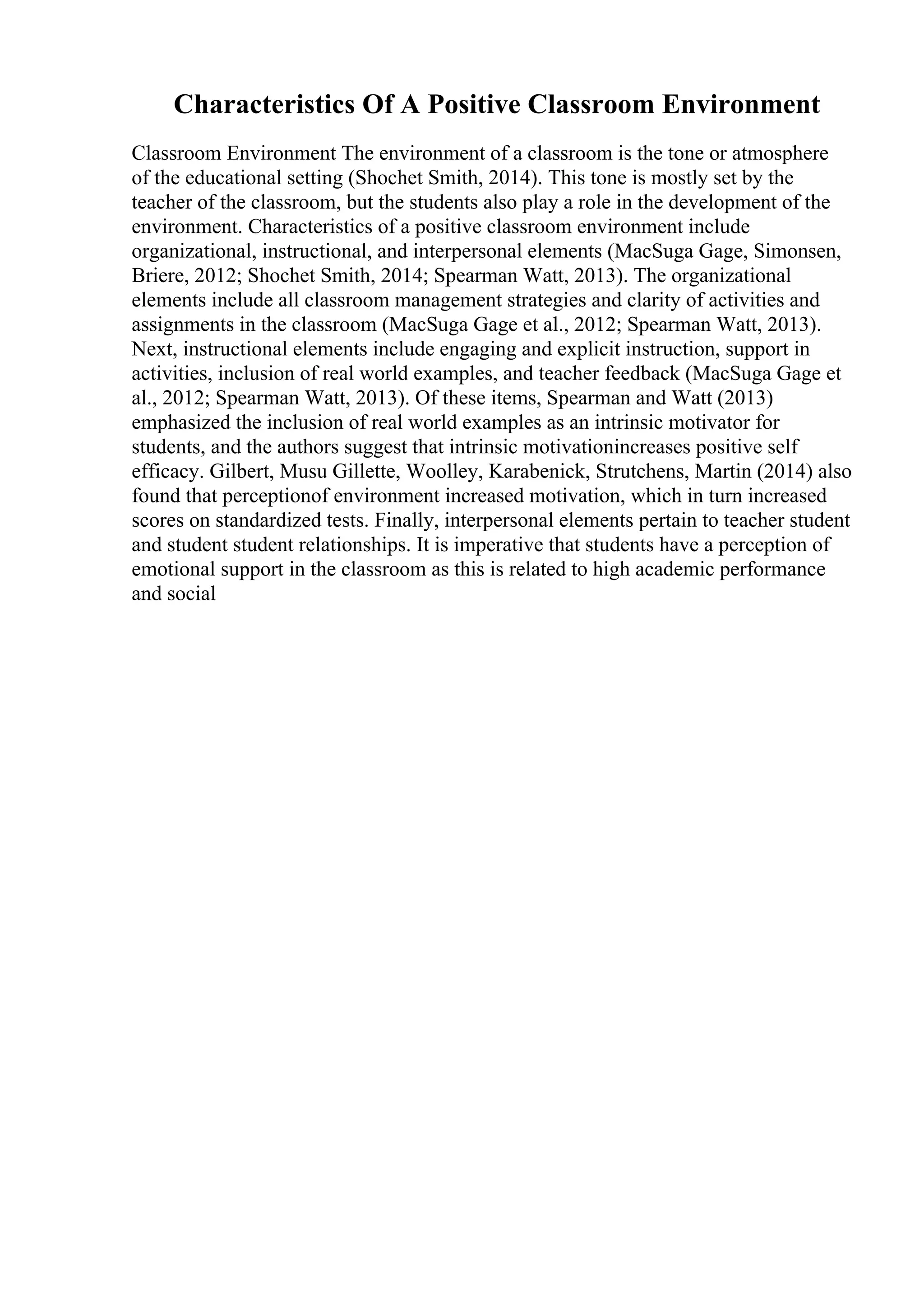 Characteristics Of A Positive Classroom Environment
Classroom Environment The environment of a classroom is the tone or atmosphere
of the educational setting (Shochet Smith, 2014). This tone is mostly set by the
teacher of the classroom, but the students also play a role in the development of the
environment. Characteristics of a positive classroom environment include
organizational, instructional, and interpersonal elements (MacSuga Gage, Simonsen,
Briere, 2012; Shochet Smith, 2014; Spearman Watt, 2013). The organizational
elements include all classroom management strategies and clarity of activities and
assignments in the classroom (MacSuga Gage et al., 2012; Spearman Watt, 2013).
Next, instructional elements include engaging and explicit instruction, support in
activities, inclusion of real world examples, and teacher feedback (MacSuga Gage et
al., 2012; Spearman Watt, 2013). Of these items, Spearman and Watt (2013)
emphasized the inclusion of real world examples as an intrinsic motivator for
students, and the authors suggest that intrinsic motivationincreases positive self
efficacy. Gilbert, Musu Gillette, Woolley, Karabenick, Strutchens, Martin (2014) also
found that perceptionof environment increased motivation, which in turn increased
scores on standardized tests. Finally, interpersonal elements pertain to teacher student
and student student relationships. It is imperative that students have a perception of
emotional support in the classroom as this is related to high academic performance
and social
 